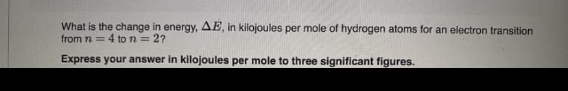 What is the change in energy, AE, in kilojoules per mole of hydrogen atoms for an electron transition
from n = 4 to n = 2?
%3D
%3D
Express your answer in kilojoules per mole to three significant figures.
