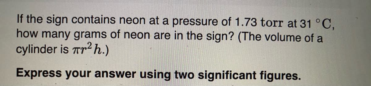 If the sign contains neon at a pressure of 1.73 torr at 31°C,
how many grams of neon are in the sign? (The volume of a
cylinder is rr2 h.)
Express your answer using two significant figures.
