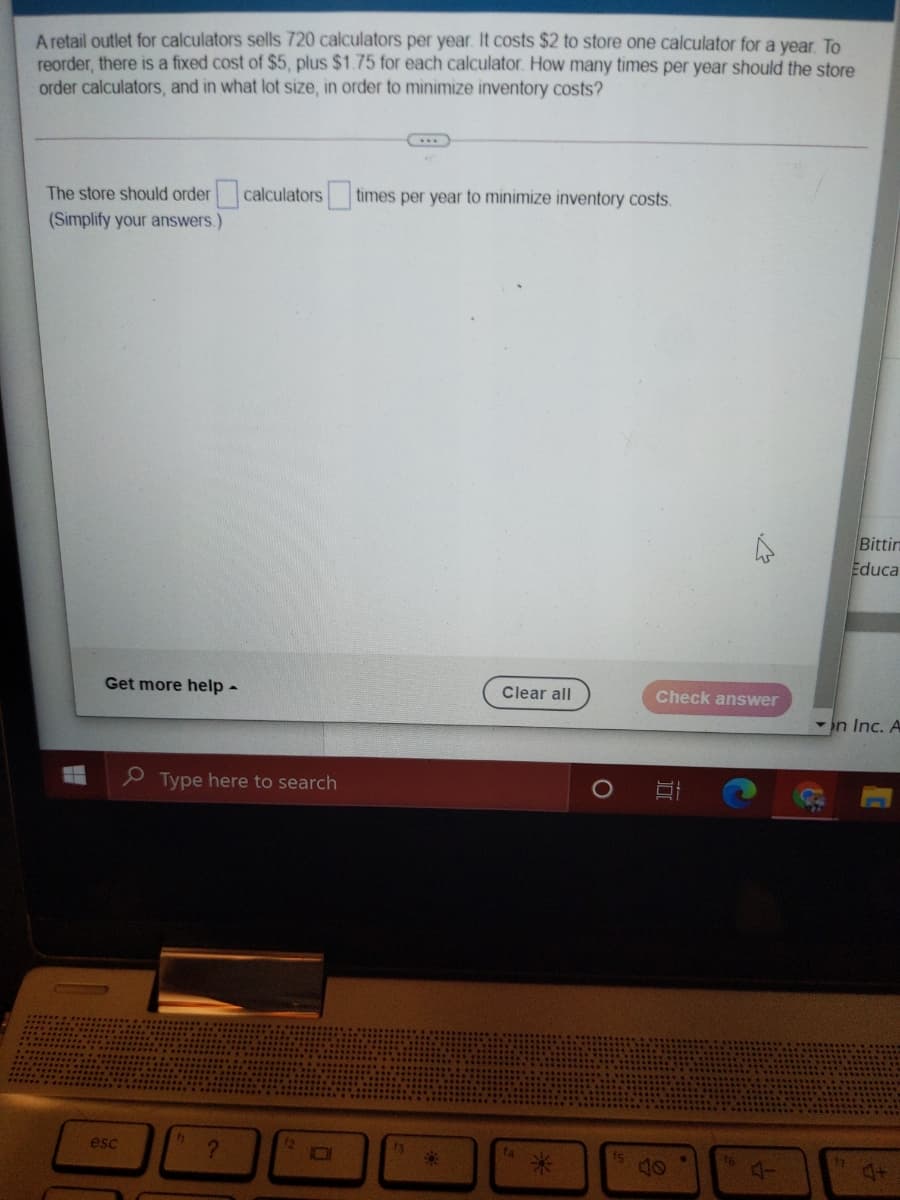 A retail outlet for calculators sells 720 calculators per year. It costs $2 to store one calculator for a year. To
reorder, there is a fixed cost of $5, plus $1.75 for each calculator. How many times per year should the store
order calculators, and in what lot size, in order to minimize inventory costs?
The store should order calculators
(Simplify your answers.)
times per year to minimize inventory costs.
Bittin
Educa
Get more help -
Clear all
Check answer
n Inc. A
O Type here to search
esc
13
