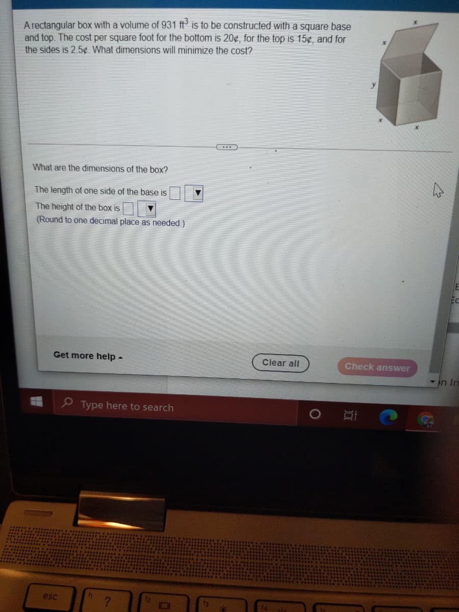 A rectanqular box with a volume of 931 ft° is to be constructed with a square base
and top. The cost per square foot for the bottom is 20¢, for the top is 15¢, and for
the sides is 2.5¢. What dimensions will minimize the cost?
What are the dimensions of the box?
The length of one side of the base is
The height of the box is
(Round to one decimal place as needed.)
Ec
Get more help-
Clear all
Check answer
in In
Type here to search
esc
