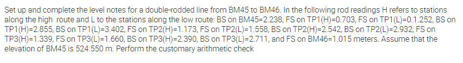 Set up and complete the level notes for a double-rodded line from BM45 to BM46. In the following rod readings H refers to stations
along the high route and L to the stations along the low route: BS on BM45=2.238, FS on TP1(H)=0.703, FS on TP1(L)=0.1.252, BS on
TP1(H)=2.855, BS on TP1(L)=3.402, FS on TP2(H)=1.173, FS on TP2(L)=1.558, BS on TP2(H)=2.542, BS on TP2(L)=2.932, FS on
TP3(H)=1.339, FS on TP3(L)=1.660, BS on TP3(H)=2.390, BS on TP3(L)=2.711, and FS on BM46=1.015 meters. Assume that the
elevation of BM45 is 524.550 m. Perform the customary arithmetic check
