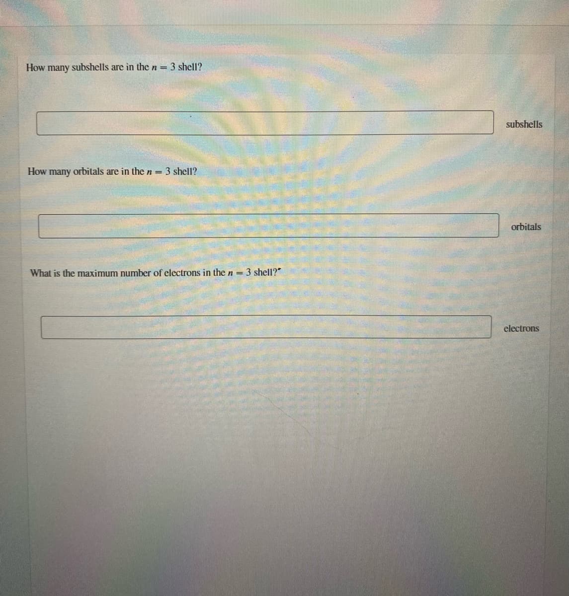 How many subshells are in the n = 3 shell?
subshells
How many orbitals are in the n = 3 shell?
orbitals
What is the maximum number of electrons in the n = 3 shell?"
electrons
