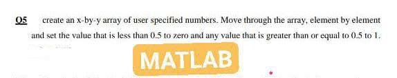 05
create an x-by-y array of user specified numbers. Move through the array, element by element
and set the value that is less than 0.5 to zero and any value that is greater than or equal to 0.5 to 1.
MATLAB