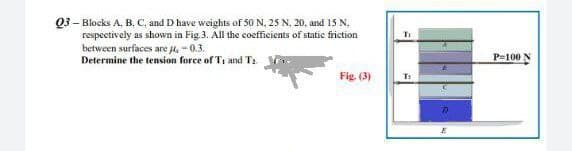 Q3 - Blocks A, B, C. and D have weights of 50 N, 25 N, 20, and 15 N.
respectively as shown in Fig.3. All the coefficients of static friction
between surfaces are J, -0.3.
Determine the tension force of T1 and T₂
Fig. (3)
Ti
T:
P=100 N