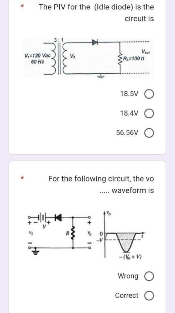 The PIV for the (Idle diode) is the
circuit is
V₁ 120 Vac
60 Hz
3:1
V₂
RL=100 n
18.5V
18.4V
56.56V
For the following circuit, the vo
waveform is
%₂
Th
Vout
-(V+V)
Wrong
Correct