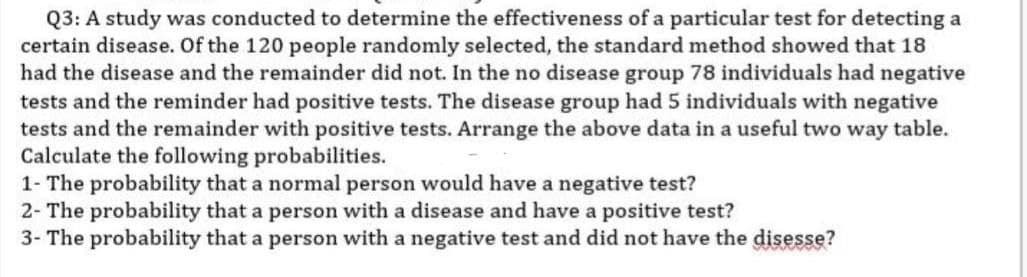 Q3: A study was conducted to determine the effectiveness of a particular test for detecting a
certain disease. Of the 120 people randomly selected, the standard method showed that 18
had the disease and the remainder did not. In the no disease group 78 individuals had negative
tests and the reminder had positive tests. The disease group had 5 individuals with negative
tests and the remainder with positive tests. Arrange the above data in a useful two way table.
Calculate the following probabilities.
1- The probability that a normal person would have a negative test?
2- The probability that a person with a disease and have a positive test?
3- The probability that a person with a negative test and did not have the disesse?
