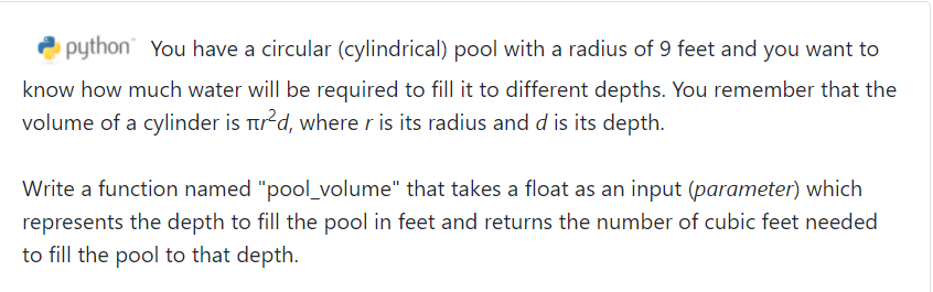 python" You have a circular (cylindrical) pool with a radius of 9 feet and you want to
know how much water will be required to fill it to different depths. You remember that the
volume of a cylinder is Ttrd, where r is its radius and d is its depth.
Write a function named "pool_volume" that takes a float as an input (parameter) which
represents the depth to fill the pool in feet and returns the number of cubic feet needed
to fill the pool to that depth.
