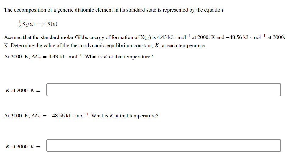 The decomposition of a generic diatomic element in its standard state is represented by the equation
X₂(g) → X(g)
Assume that the standard molar Gibbs energy of formation of X(g) is 4.43 kJ · mol-¹ at 2000. K and -48.56 kJ. mol-¹ at 3000.
K. Determine the value of the thermodynamic equilibrium constant, K, at each temperature.
At 2000. K, AGF = 4.43 kJ - mol-¹. What is K at that temperature?
K at 2000. K =
At 3000. K, AG = -48.56 kJ mol-¹. What is K at that temperature?
K at 3000. K =