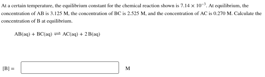 At a certain temperature, the equilibrium constant for the chemical reaction shown is 7.14 × 10-³. At equilibrium, the
concentration of AB is 3.125 M, the concentration of BC is 2.525 M, and the concentration of AC is 0.270 M. Calculate the
concentration of B at equilibrium.
AB(aq) + BC(aq) = AC(aq) + 2 B(aq)
[B] =
M