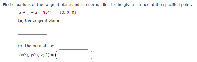 Find equations of the tangent plane and the normal line to the given surface at the specified point.
x + y + z = 8exyz, (0, 0, 8)
(a) the tangent plane
(b) the normal line.
(x(t), y(t), z(t)) =
=