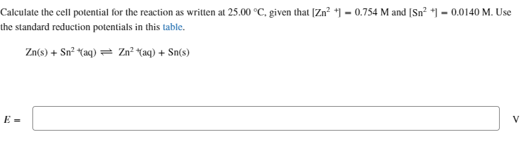 Calculate the cell potential for the reaction as written at 25.00 °C, given that [Zn²+] = 0.754 M and [Sn²+] = 0.0140 M. Use
the standard reduction potentials in this table.
Zn(s) + Sn² + (aq) → Zn²+(aq) + Sn(s)
E =
V