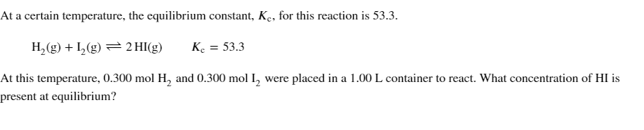 At a certain temperature, the equilibrium constant, Kc, for this reaction is 53.3.
H₂(g) + 1₂(g) 2 HI(g) Kc = 53.3
At this temperature, 0.300 mol H₂ and 0.300 mol I₂ were placed in a 1.00 L container to react. What concentration of HI is
present at equilibrium?