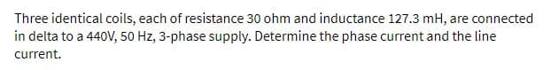 Three identical coils, each of resistance 30 ohm and inductance 127.3 mH, are connected
in delta to a 440V, 50 Hz, 3-phase supply. Determine the phase current and the line
current.
