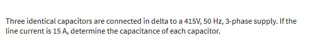Three identical capacitors are connected in delta to a 415V, 50 Hz, 3-phase supply. If the
line current is 15 A, determine the capacitance of each capacitor.