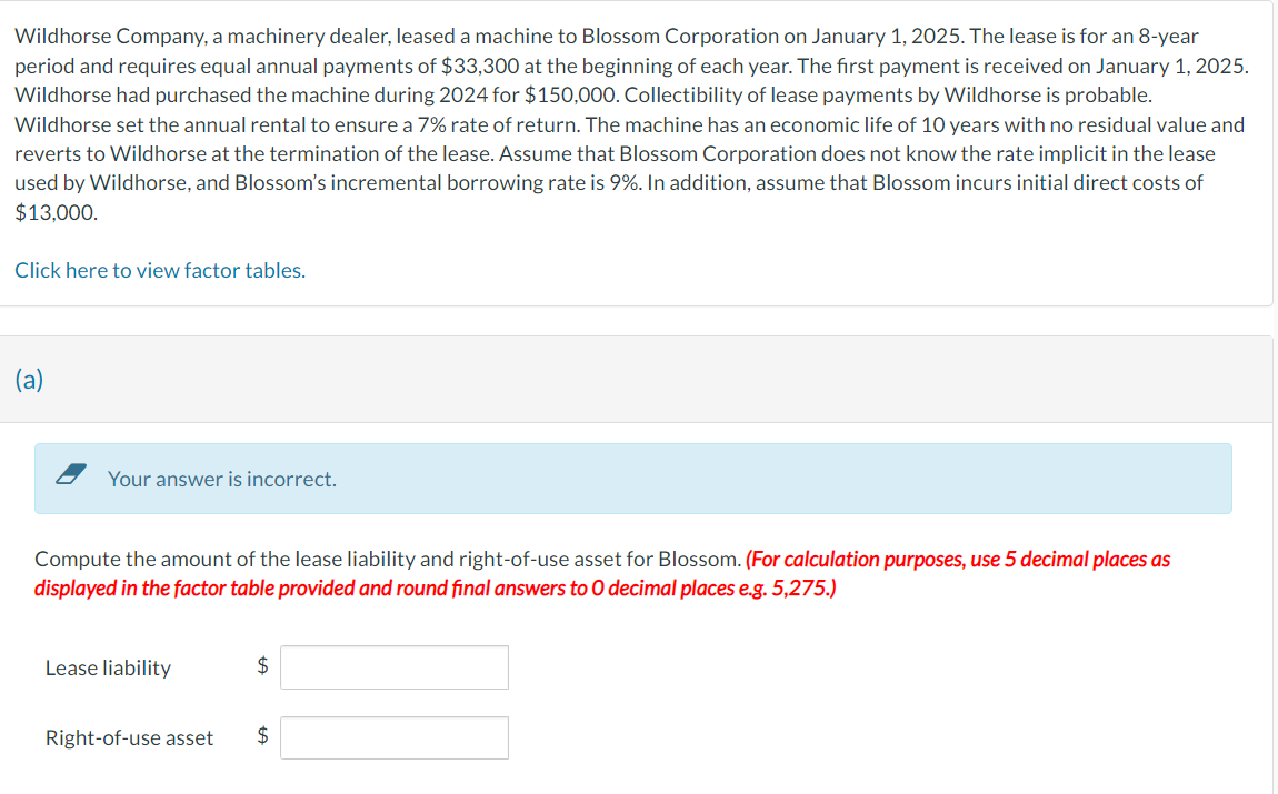 Wildhorse Company, a machinery dealer, leased a machine to Blossom Corporation on January 1, 2025. The lease is for an 8-year
period and requires equal annual payments of $33,300 at the beginning of each year. The first payment is received on January 1, 2025.
Wildhorse had purchased the machine during 2024 for $150,000. Collectibility of lease payments by Wildhorse is probable.
Wildhorse set the annual rental to ensure a 7% rate of return. The machine has an economic life of 10 years with no residual value and
reverts to Wildhorse at the termination of the lease. Assume that Blossom Corporation does not know the rate implicit in the lease
used by Wildhorse, and Blossom's incremental borrowing rate is 9%. In addition, assume that Blossom incurs initial direct costs of
$13,000.
Click here to view factor tables.
(a)
Your answer is incorrect.
Compute the amount of the lease liability and right-of-use asset for Blossom. (For calculation purposes, use 5 decimal places as
displayed in the factor table provided and round final answers to O decimal places e.g. 5,275.)
Lease liability
Right-of-use asset
$
$