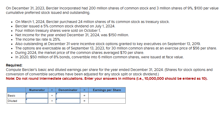 On December 31, 2023, Berclair Incorporated had 200 million shares of common stock and 3 million shares of 9%, $100 par value
cumulative preferred stock Issued and outstanding.
• On March 1, 2024, Berclair purchased 24 million shares of its common stock as treasury stock.
• Berclair Issued a 5% common stock dividend on July 1, 2024.
Four million treasury shares were sold on October 1.
• Net Income for the year ended December 31, 2024, was $150 million.
• The Income tax rate is 25%.
• Also outstanding at December 31 were incentive stock options granted to key executives on September 13, 2019.
The options are exercisable as of September 13, 2023, for 30 million common shares at an exercise price of $56 per share.
• During 2024, the market price of the common shares averaged $70 per share.
• In 2020, $50 million of 8% bonds, convertible Into 6 million common shares, were issued at face value.
Required:
Compute Berclair's basic and diluted earnings per share for the year ended December 31, 2024. (Shares for stock options and
conversion of convertible securities have been adjusted for any stock split or stock dividend.)
Note: Do not round Intermediate calculations. Enter your answers in millions (l.e., 10,000,000 should be entered as 10).
Basic
Diluted
Numerator
Denominator
=
Earnings per Share