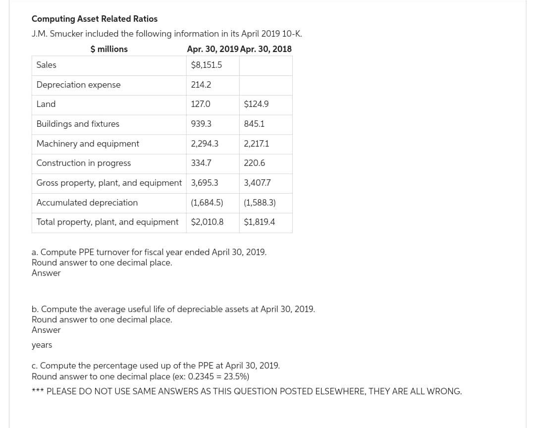 Computing Asset Related Ratios
J.M. Smucker included the following information in its April 2019 10-K.
$ millions
Apr. 30, 2019 Apr. 30, 2018
$8,151.5
Sales
Depreciation expense
214.2
Land
$124.9
Buildings and fixtures
845.1
Machinery and equipment
2,217.1
Construction in progress
334.7
220.6
Gross property, plant, and equipment 3,695.3
3,407.7
Accumulated depreciation
(1,684.5)
(1,588.3)
Total property, plant, and equipment $2,010.8 $1,819.4
127.0
939.3
2,294.3
a. Compute PPE turnover for fiscal year ended April 30, 2019.
Round answer to one decimal place.
Answer
b. Compute the average useful life of depreciable assets at April 30, 2019.
Round answer to one decimal place.
Answer
years
c. Compute the percentage used up of the PPE at April 30, 2019.
Round answer to one decimal place (ex: 0.2345 = 23.5%)
*** PLEASE DO NOT USE SAME ANSWERS AS THIS QUESTION POSTED ELSEWHERE, THEY ARE ALL WRONG.