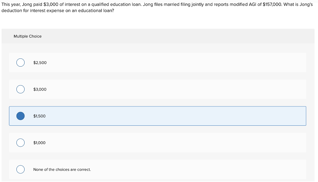 This year, Jong paid $3,000 of interest on a qualified education loan. Jong files married filing jointly and reports modified AGI of $157,000. What is Jong's
deduction for interest expense on an educational loan?
Multiple Choice
O
O
O
$2,500
$3,000
$1,500
$1,000
None of the choices are correct.