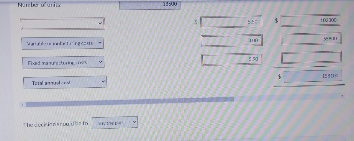 Number of units:
Variable manufacturing costs
Fixed manufacturing costs
Total annual cost
The decision should be to
V
buy the part
18600
+A
$
5.50
3.00
5.90
$
$
102300
55800
158100