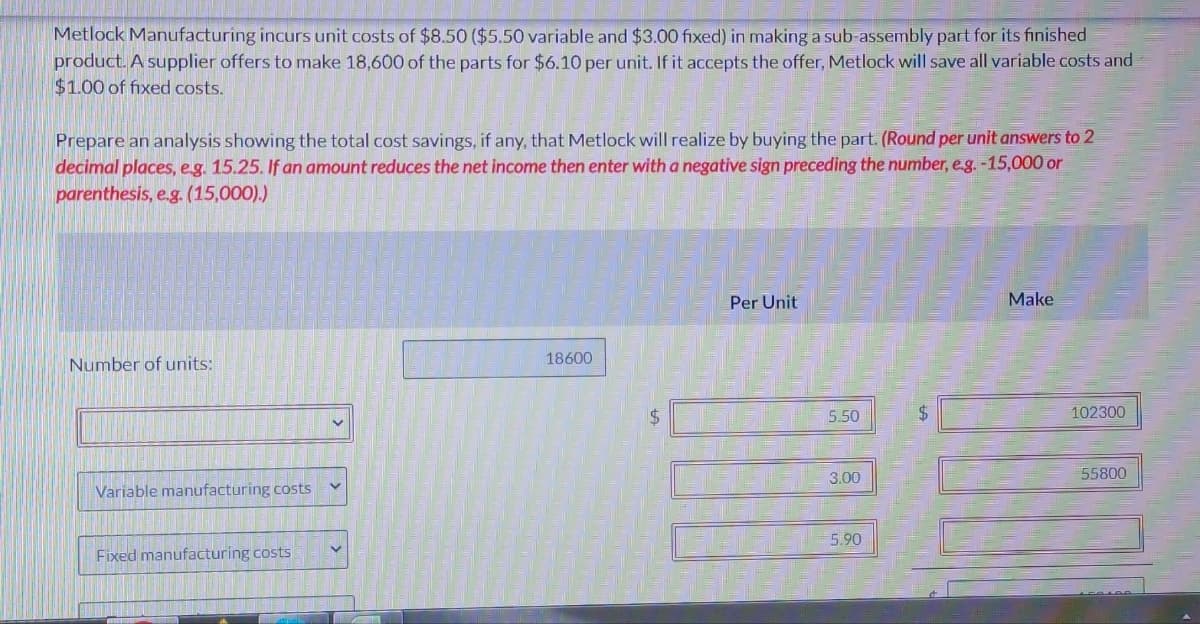 Metlock Manufacturing incurs unit costs of $8.50 ($5.50 variable and $3.00 fixed) in making a sub-assembly part for its finished
product. A supplier offers to make 18,600 of the parts for $6.10 per unit. If it accepts the offer, Metlock will save all variable costs and
$1.00 of fixed costs.
Prepare an analysis showing the total cost savings, if any, that Metlock will realize by buying the part. (Round per unit answers to 2
decimal places, e.g. 15.25. If an amount reduces the net income then enter with a negative sign preceding the number, e.g. -15,000 or
parenthesis, e.g. (15,000).)
Number of units:
Variable manufacturing costs
Fixed manufacturing costs
18600
$
Per Unit
5.50
3.00
5.90
$
Make
7.00
102300
55800