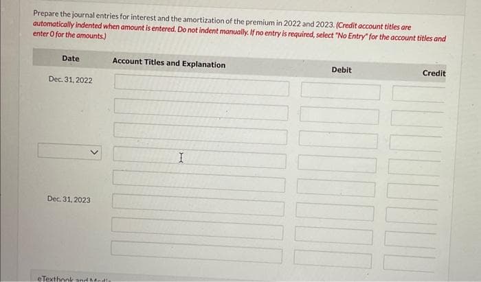 Prepare the journal entries for interest and the amortization of the premium in 2022 and 2023. (Credit account titles are
automatically indented when amount is entered. Do not indent manually. If no entry is required, select "No Entry" for the account titles and
enter o for the amounts.)
Date
Dec. 31, 2022
Dec. 31, 2023
eTexthonk and Medis
Account Titles and Explanation
I
Debit
HOOD
Credit