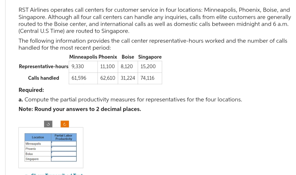 RST Airlines operates call centers for customer service in four locations: Minneapolis, Phoenix, Boise, and
Singapore. Although all four call centers can handle any inquiries, calls from elite customers are generally
routed to the Boise center, and international calls as well as domestic calls between midnight and 6 a.m.
(Central U.S Time) are routed to Singapore.
The following information provides the call center representative-hours worked and the number of calls
handled for the most recent period:
Minneapolis Phoenix Boise Singapore
11,100 8,120 15,200
62,610 31,224 74,116
Representative-hours 9,330
61,596
Calls handled
Required:
a. Compute the partial productivity measures for representatives for the four locations.
Note: Round your answers to 2 decimal places.
Location
Minneapolis
Phoenix
Boise
Singapore
CL
Partial Labor
Productivity