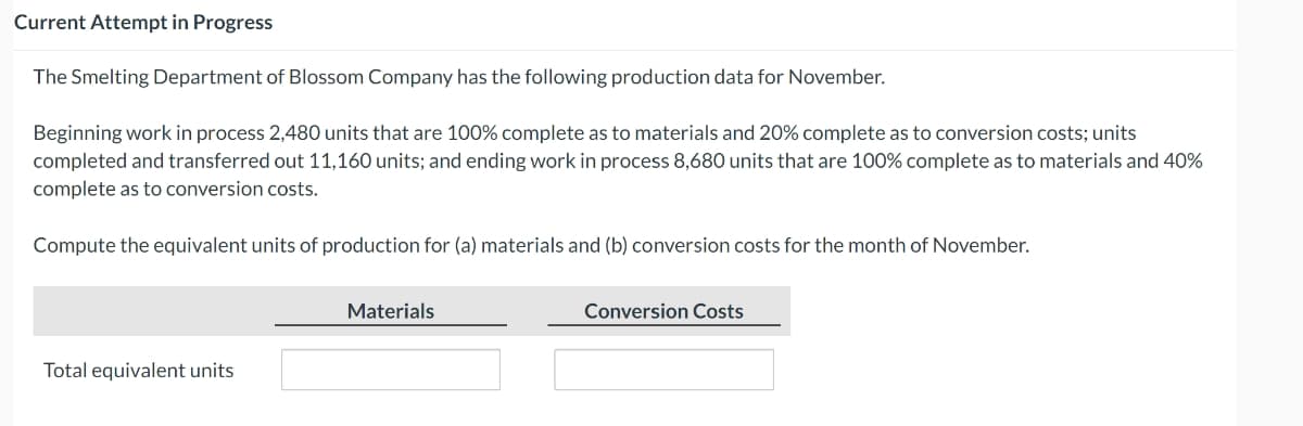 Current Attempt in Progress
The Smelting Department of Blossom Company has the following production data for November.
Beginning work in process 2,480 units that are 100% complete as to materials and 20% complete as to conversion costs; units
completed and transferred out 11,160 units; and ending work in process 8,680 units that are 100% complete as to materials and 40%
complete as to conversion costs.
Compute the equivalent units of production for (a) materials and (b) conversion costs for the month of November.
Total equivalent units
Materials
Conversion Costs