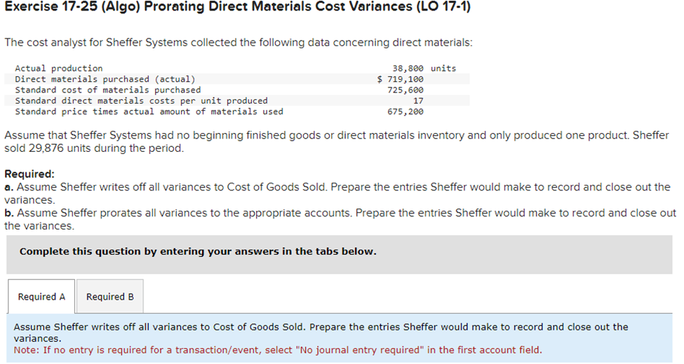 Exercise 17-25 (Algo) Prorating Direct Materials Cost Variances (LO 17-1)
The cost analyst for Sheffer Systems collected the following data concerning direct materials:
Actual production
Direct materials purchased (actual)
Standard cost of materials purchased
Standard direct materials costs per unit produced
Standard price times actual amount of materials used
38,800 units
$ 719,100
725,600
Required A Required B
17
675, 200
Assume that Sheffer Systems had no beginning finished goods or direct materials inventory and only produced one product. Sheffer
sold 29,876 units during the period.
Required:
a. Assume Sheffer writes off all variances to Cost of Goods Sold. Prepare the entries Sheffer would make to record and close out the
variances.
b. Assume Sheffer prorates all variances to the appropriate accounts. Prepare the entries Sheffer would make to record and close out
the variances.
Complete this question by entering your answers in the tabs below.
Assume Sheffer writes off all variances to Cost of Goods Sold. Prepare the entries Sheffer would make to record and close out the
variances.
Note: If no entry is required for a transaction/event, select "No journal entry required" in the first account field.