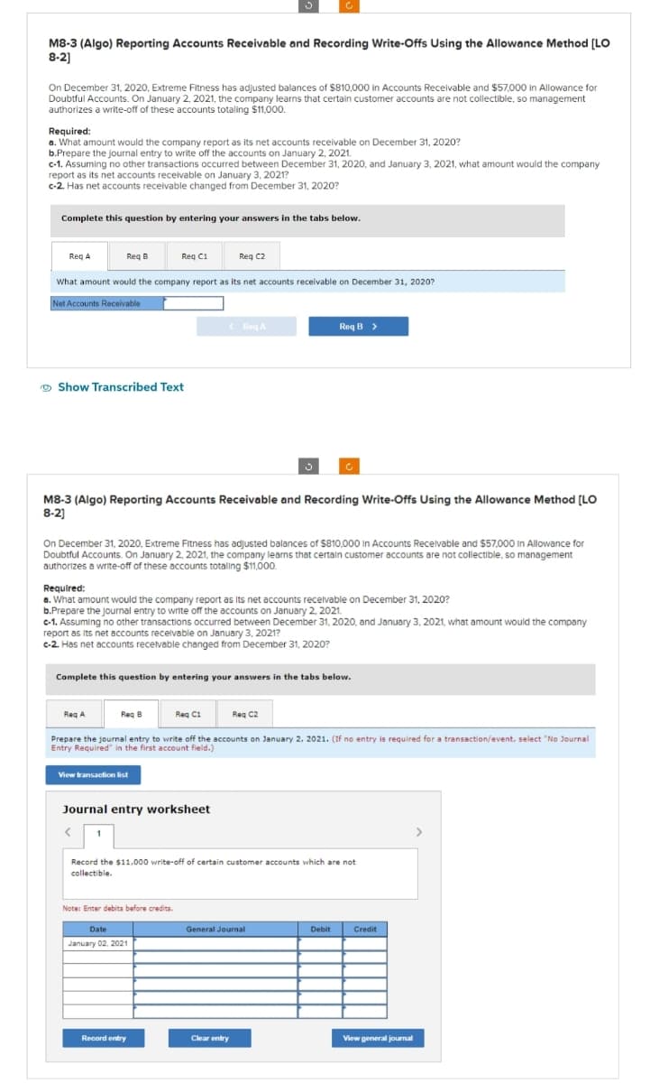 M8-3 (Algo) Reporting Accounts Receivable and Recording Write-Offs Using the Allowance Method [LO
8-2]
On December 31, 2020, Extreme Fitness has adjusted balances of $810,000 in Accounts Receivable and $57,000 in Allowance for
Doubtful Accounts. On January 2, 2021, the company learns that certain customer accounts are not collectible, so management
authorizes a write-off of these accounts totaling $11,000.
Required:
a. What amount would the company report as its net accounts receivable on December 31, 2020?
b.Prepare the journal entry to write off the accounts on January 2, 2021.
c-1. Assuming no other transactions occurred between December 31, 2020, and January 3, 2021, what amount would the company
report as its net accounts receivable on January 3, 2021?
c-2. Has net accounts receivable changed from December 31, 2020?
Complete this question by entering your answers in the tabs below.
Req A
Req B
What amount would the company report as its net accounts receivable on December 31, 2020?
Net Accounts Receivable
Show Transcribed Text
Reg C1
M8-3 (Algo) Reporting Accounts Receivable and Recording Write-Offs Using the Allowance Method [LO
8-2]
On December 31, 2020, Extreme Fitness has adjusted balances of $810,000 in Accounts Receivable and $57,000 In Allowance for
Doubtful Accounts. On January 2, 2021, the company learns that certain customer accounts are not collectible, so management
authorizes a write-off of these accounts totaling $11,000.
View transaction list
Req C2
Required:
a. What amount would the company report as its net accounts receivable on December 31, 2020?
b.Prepare the journal entry to write off the accounts on January 2, 2021.
c-1. Assuming no other transactions occurred between December 31, 2020, and January 3, 2021, what amount would the company
report as its net accounts receivable on January 3, 2021?
c-2. Has net accounts receivable changed from December 31, 2020?
<Req A
Complete this question by entering your answers in the tabs below.
Journal entry worksheet
<
Req A
Req B
Reg C1
Prepare the journal entry to write off the accounts on January 2, 2021. (If no entry is required for a transaction/event, select "No Journal
Entry Required in the first account field.)
Note: Enter debits before credits.
Date
January 02, 2021
Record entry
Req B >
Record the $11,000 write-off of certain customer accounts which are not
collectible.
Req C2
Clear entry
General Journal
Debit
Credit
View general journal