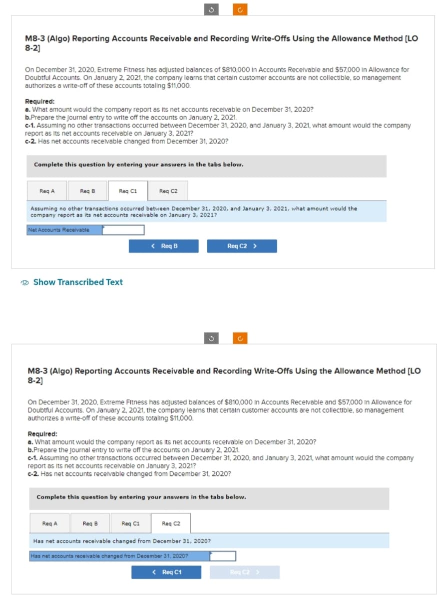 M8-3 (Algo) Reporting Accounts Receivable and Recording Write-Offs Using the Allowance Method [LO
8-2]
On December 31, 2020, Extreme Fitness has adjusted balances of $810,000 In Accounts Receivable and $57,000 In Allowance for
Doubtful Accounts. On January 2, 2021, the company learns that certain customer accounts are not collectible, so management
authorizes a write-off of these accounts totaling $11,000.
Required:
a. What amount would the company report as its net accounts receivable on December 31, 2020?
b.Prepare the journal entry to write off the accounts on January 2, 2021.
c-1. Assuming no other transactions occurred between December 31, 2020, and January 3, 2021, what amount would the company
report as its net accounts receivable on January 3, 2021?
c-2. Has net accounts receivable changed from December 31, 2020?
Complete this question by entering your answers in the tabs below.
Req A
Req B
Net Accounts Receivable
Req C1
Assuming no other transactions occurred between December 31, 2020, and January 3, 2021, what amount would the
company report as its net accounts receivable on January 3, 2021?
Show Transcribed Text
Req C2
Req A
c
< Req B
Req B
M8-3 (Algo) Reporting Accounts Receivable and Recording Write-Offs Using the Allowance Method [LO
8-2]
Ç
On December 31, 2020, Extreme Fitness has adjusted balances of $810,000 in Accounts Receivable and $57,000 in Allowance for
Doubtful Accounts. On January 2, 2021, the company learns that certain customer accounts are not collectible, so management
authorizes a write-off of these accounts totaling $11,000.
Req C1
Required:
a. What amount would the company report as its net accounts receivable on December 31, 2020?
b.Prepare the Journal entry to write off the accounts on January 2, 2021.
c-1. Assuming no other transactions occurred between December 31, 2020, and January 3, 2021, what amount would the company
report as its net accounts receivable on January 3, 2021?
c-2. Has net accounts receivable changed from December 31, 2020?
Complete this question by entering your answers in the tabs below.
Req C2 >
Reg C2
Has net accounts receivable changed from December 31, 2020?
Has net accounts receivable changed from December 31, 2020?
< Req C1
Req C2 >