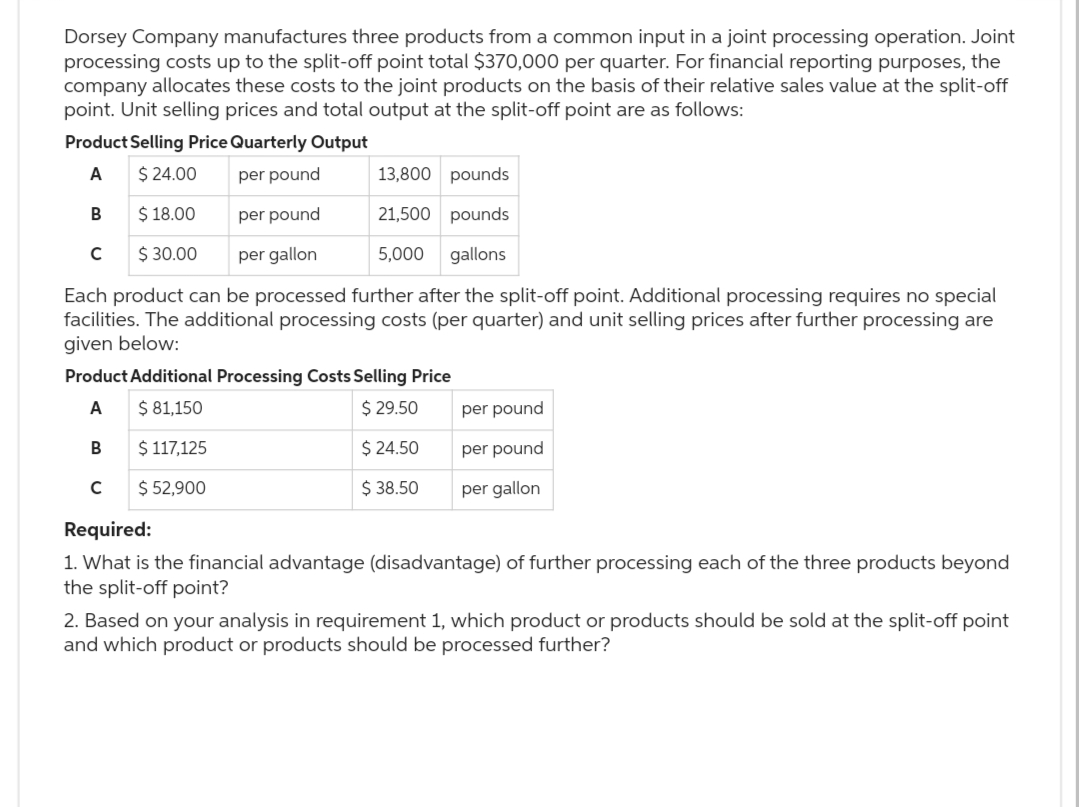 Dorsey Company manufactures three products from a common input in a joint processing operation. Joint
processing costs up to the split-off point total $370,000 per quarter. For financial reporting purposes, the
company allocates these costs to the joint products on the basis of their relative sales value at the split-off
point. Unit selling prices and total output at the split-off point are as follows:
Product Selling Price Quarterly Output
A
$24.00
per pound
13,800 pounds
$18.00
per pound
21,500 pounds
$ 30.00 per gallon
5,000 gallons
Each product can be processed further after the split-off point. Additional processing requires no special
facilities. The additional processing costs (per quarter) and unit selling prices after further processing are
given below:
B
с
Product Additional Processing Costs Selling Price
A
$ 81,150
$ 29.50
B
$ 117,125
$ 24.50
$ 52,900
$38.50
с
per pound
per pound
per gallon
Required:
1. What is the financial advantage (disadvantage) of further processing each of the three products beyond
the split-off point?
2. Based on your analysis in requirement 1, which product or products should be sold at the split-off point
and which product or products should be processed further?