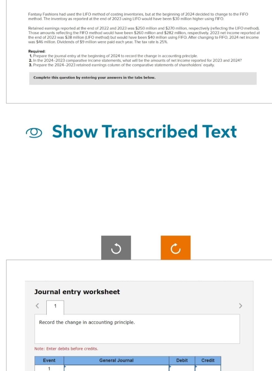 Fantasy Fashions had used the LIFO method of costing inventories, but at the beginning of 2024 decided to change to the FIFO
method. The inventory as reported at the end of 2023 using LIFO would have been $30 million higher using FIFO.
Retained earnings reported at the end of 2022 and 2023 was $250 million and $270 million, respectively (reflecting the LIFO method).
Those amounts reflecting the FIFO method would have been $260 million and $282 million, respectively. 2023 net income reported at
the end of 2023 was $38 million (LIFO method) but would have been $40 million using FIFO. After changing to FIFO, 2024 net income
was $46 million. Dividends of $9 million were paid each year. The tax rate is 25%.
Required:
1. Prepare the journal entry at the beginning of 2024 to record the change in accounting principle.
2. In the 2024-2023 comparative income statements, what will be the amounts of net income reported for 2023 and 2024?
3. Prepare the 2024-2023 retained earnings column of the comparative statements of shareholders' equity.
Complete this question by entering your answers in the tabs below.
Show Transcribed Text
Journal entry worksheet
< 1
Record the change in accounting principle.
Note: Enter debits before credits.
Event
General Journal
Debit
Credit
>