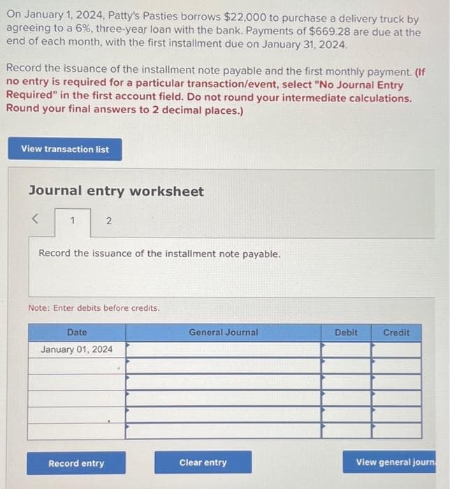 On January 1, 2024, Patty's Pasties borrows $22,000 to purchase a delivery truck by
agreeing to a 6%, three-year loan with the bank. Payments of $669.28 are due at the
end of each month, with the first installment due on January 31, 2024.
Record the issuance of the installment note payable and the first monthly payment. (If
no entry is required for a particular transaction/event, select "No Journal Entry
Required" in the first account field. Do not round your intermediate calculations.
Round your final answers to 2 decimal places.)
View transaction list
Journal entry worksheet
<
1
2
Record the issuance of the installment note payable.
Note: Enter debits before credits.
Date
January 01, 2024
Record entry
General Journal
Clear entry
Debit
Credit
View general journ