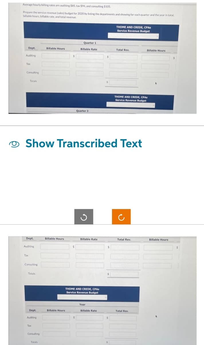 Average hourly billing rates are auditing $85, tax $94, and consulting $105.
Prepare the service revenue (sales) budget for 2020 by listing the departments and showing for each quarter and the year in total,
billable hours, billable rate, and total revenue.
Dept.
Auditing
Tax
Consulting
Totals
Dept.
Auditing
Tax
Consulting
Totals
Dept.
Auditing
Tax
Show Transcribed Text
Consulting
Billable Hours
Totals
Billable Hours
$
Billable Hours
$
Quarter 1
Billable Rate
Quarter 3
$
G
Billable Rate
THOME AND CREDE, CPAS
Service Revenue Budget
Year
$
Billable Rate
$
$
THOME AND CREDE, CPAS
Service Revenue Budget
$
Total Rev.
THOME AND CREDE, CPAS
Service Revenue Budget
Total Rev.
Billable Hours
Total Rev.
Billable Hours
$
$