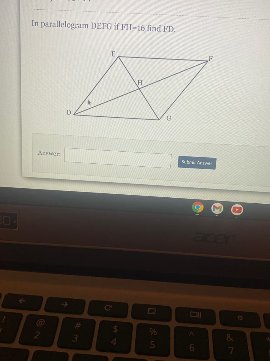 ### Educational Exercise: Geometry Problem

#### Problem Statement:
*In parallelogram DEFG, if FH = 16, find FD.*

#### Diagram Description:
The diagram is a parallelogram labeled DEFG:
- Point D is the bottom left vertex.
- Point E is the top left vertex.
- Point F is the top right vertex.
- Point G is the bottom right vertex.

There is an additional point H inside the parallelogram, along line DF, such that it is constructed to probably be a point of intersection of diagonals or segments.

#### Given:
- FH = 16

#### Task:
Determine the length of FD.

Below the problem and diagram, there is a field for answering the question.

#### Submission:
Participants can input their answer in the provided text box and submit by clicking on the "Submit Answer" button.

---

This exercise helps to practice and reinforce understanding of geometric properties, especially related to parallelograms, segments, and points within these shapes.