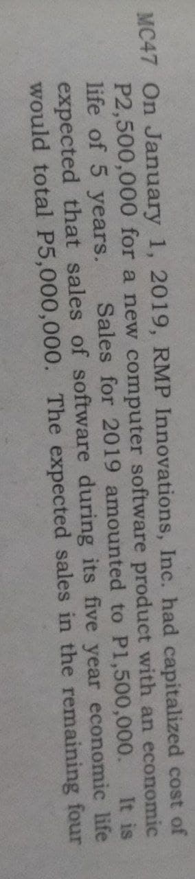 MC47 On January 1, 2019, RMP Innovations, Inc. had capitalized cost of
P2,500,000 for a new computer software product with an economic
life of 5 years.
expected that sales of software during its five year economic life
would total P5,000,000. The expected sales in the remaining four
Sales for 2019 amounted to P1,500,000.
It is
