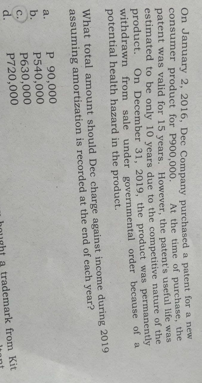 On January 2, 2016, Dec Company purchased a patent for a new
consumer product for P900,000.
At the time of purchase, the
patent was valid for 15 years. However, the patent's useful life was
estimated to be only 10 years due to the competitive nature of the
product.
withdrawn from sale under governmental order because of a
potential health hazard in the product.
Or
December 31, 2019, the product was permanently
What total amount should Dec charge against income during 2019
assuming amortization is recorded at the end of each year?
P 90,000
P540,000
P630,000
P720,000
a.
b.
C.
d.
a trademark from Kit
