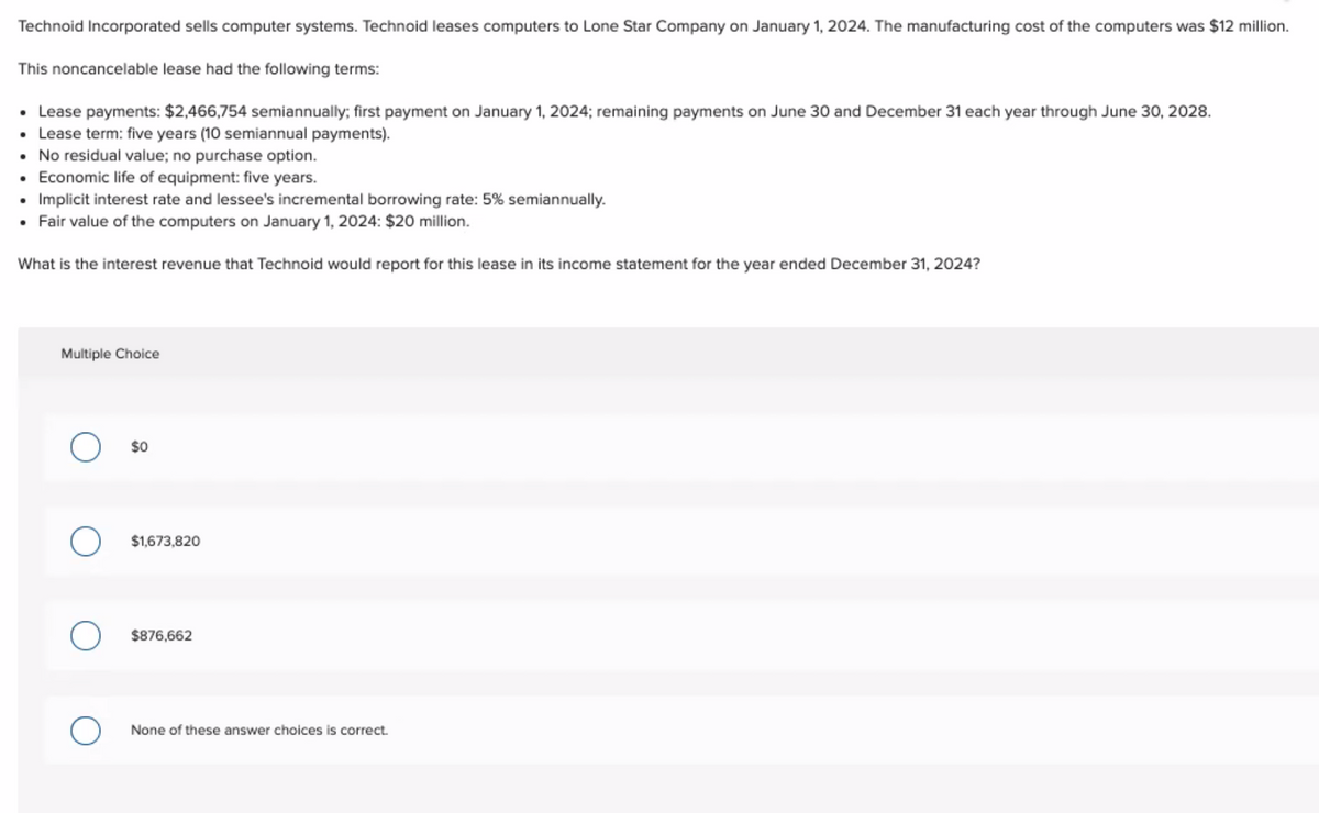 Technoid Incorporated sells computer systems. Technoid leases computers to Lone Star Company on January 1, 2024. The manufacturing cost of the computers was $12 million.
This noncancelable lease had the following terms:
• Lease payments: $2,466,754 semiannually; first payment on January 1, 2024; remaining payments on June 30 and December 31 each year through June 30, 2028.
• Lease term: five years (10 semiannual payments).
• No residual value; no purchase option.
Economic life of equipment: five years.
Implicit interest rate and lessee's incremental borrowing rate: 5% semiannually.
• Fair value of the computers on January 1, 2024: $20 million.
What is the interest revenue that Technoid would report for this lease in its income statement for the year ended December 31, 2024?
.
Multiple Choice
$0
$1,673,820
$876,662
None of these answer choices is correct.