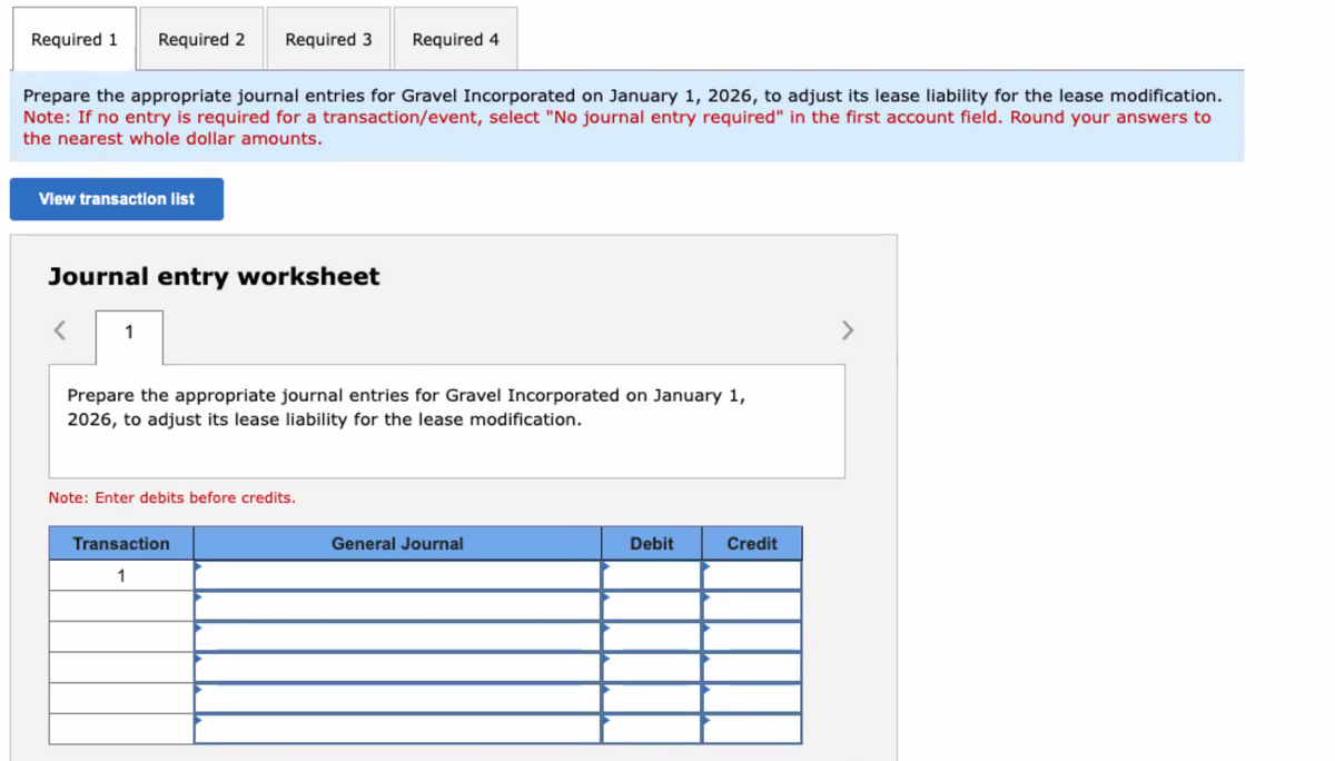 Required 1
Required 2 Required 3 Required 4
Prepare the appropriate journal entries for Gravel Incorporated on January 1, 2026, to adjust its lease liability for the lease modification.
Note: If no entry is required for a transaction/event, select "No journal entry required" in the first account field. Round your answers to
the nearest whole dollar amounts.
View transaction list
Journal entry worksheet
1
Prepare the appropriate journal entries for Gravel Incorporated on January 1,
2026, to adjust its lease liability for the lease modification.
Note: Enter debits before credits.
Transaction
1
General Journal
Debit
Credit