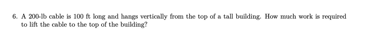 6. A 200-lb cable is 100 ft long and hangs vertically from the top of a tall building. How much work is required
to lift the cable to the top of the building?