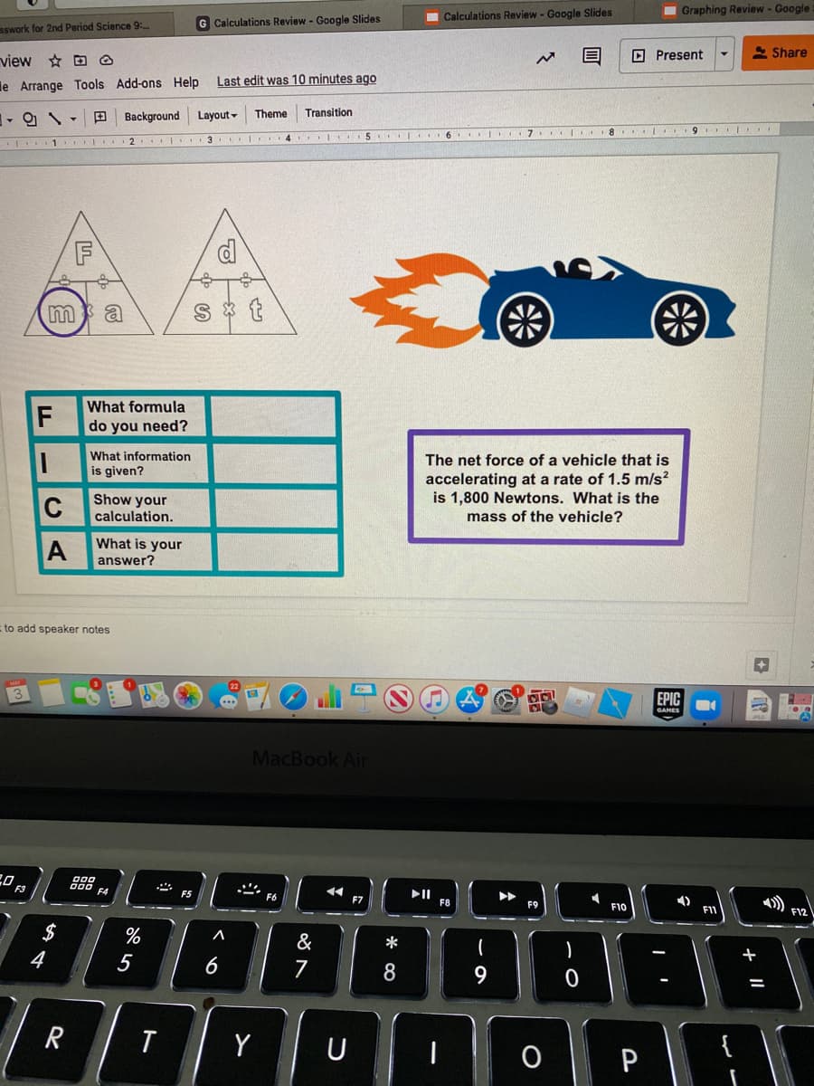 Calculations Review- Google Slides
Graphing Review - Google
Calculations Review - Google Slides
sswork for 2nd Period Science 9:
view D O
O Present
2 Share
Last edit was 10 minutes ago
le Arrange Tools Add-ons Help
田
Background
Layout -
Theme
Transition
8 ..
9
4 5 I 6 I 7 I
F
What formula
F
do you need?
What information
The net force of a vehicle that is
is given?
accelerating at a rate of 1.5 m/s?
is 1,800 Newtons. What is the
C
Show your
calculation.
mass of the vehicle?
A
What is your
answer?
to add speaker notes
+
EPIC
GAMES
MacBook Air
F3
F5
II
F8
F7
F9
F10
F12
$
%
&
*
+
5
6
7
8.
Y
会
+ ||
