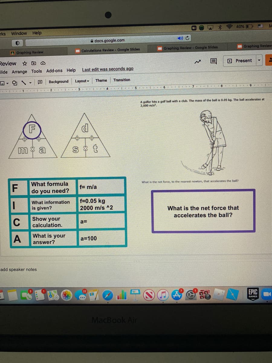 A * ? 40% D
rks
Window Help
A docs.google.com
I Graphing Review
Graphing Review - Google Slides
Calculations Review - Google Slides
A Graphing Review
O Present
Review
☆回の
Last edit was seconds ago
slide Arrange Tools Add-ons Help
田
Background
Layout -
Theme
Transition
3
4 CE 5 C 6
2.
A golfer hits a golf ball with a club. The mass of the ball is 0.05 kg. The ball accelerates at
2,000 m/s.
m * a
What is the net force, to the nearest newton, that accelerates the ball?
What formula
f= m/a
do you need?
What information
is given?
f=0.05 kg
2000 m/s ^2
What is the net force that
accelerates the ball?
C
Show your
calculation.
a=
What is your
answer?
a=100
add speaker notes
ЕPIC
GAMES
MacBook Air
