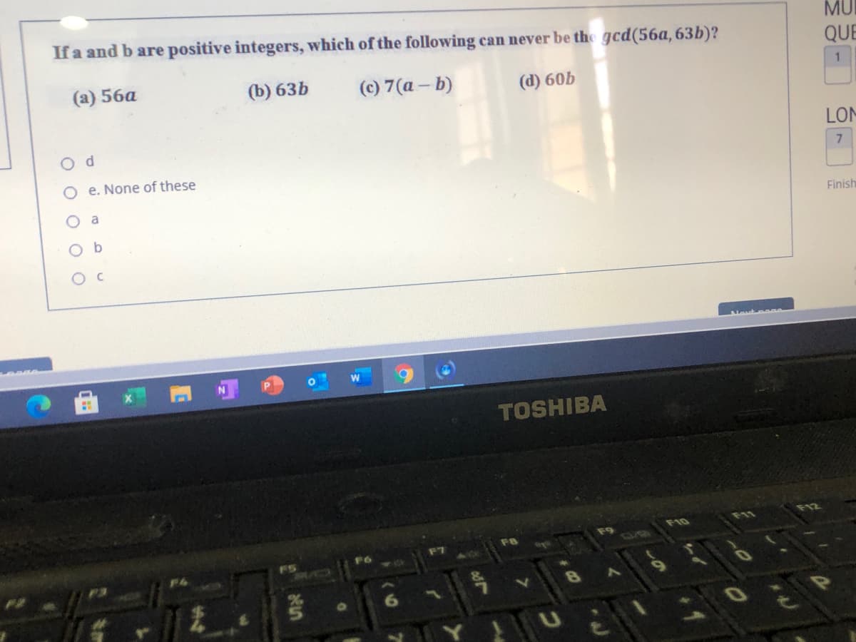 If a and b are positive integers, which of the following can never be the gcd(56a, 63b)?
MU
QUE
(а) 56а
(b) 63b
(c) 7(a - b)
(d) 60b
O d
LOM
O e. None of these
O a
Finish
O b
O C
TOSHIBA
F10
F11
F7
F8
F6
F5
64
10
