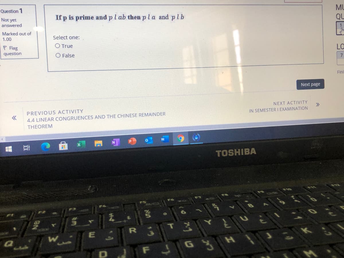 MU
Question 1
If p is prime and pl ab then pla and plb
QL
Not yet
answered
Marked out of
Select one:
1.00
P Flag
O True
LO
question
O False
Fini
Next page
NEXT ACTIVITY
>>
IN SEMESTER I EXAMINATION
PREVIOUS ACTIVITY
4.4 LINEAR CONGRUENCES AND THE CHINESE REMAINDER
THEOREM
TOSHIBA
F10
F6
F3
