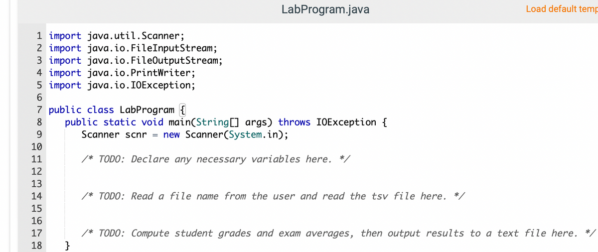 LabProgram.java
Load default temp
1 import java.util.Scanner;
2 import java.io.FileInputStream;
3 import java.io.FileOutputStream;
4 import java.io.PrintWriter;
5 import java.io.I0Exception;
6
7 public class LabProgram {
public static void main(String[] args) throws IOException {
Scanner scnr = new Scanner(System.in);
8
9
10
11
/* TODO: Declare any necessary variables here. */
12
13
14
/* TODO: Read a file name from the user and read the tsv file here. */
15
16
* TODO: Compute student grades and exam averages, then output results to a text file here.
}
17
18
