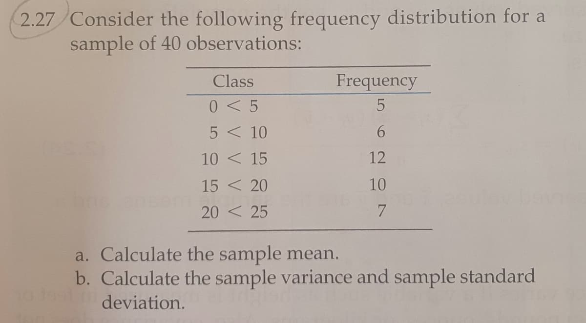 2.27 Consider the following frequency distribution for a
sample of 40 observations:
Class
Frequency
0 < 5
5 < 10
6.
10 < 15
12
15 < 20
10
20 < 25
a. Calculate the sample mean.
b. Calculate the sample variance and sample standard
deviation.
