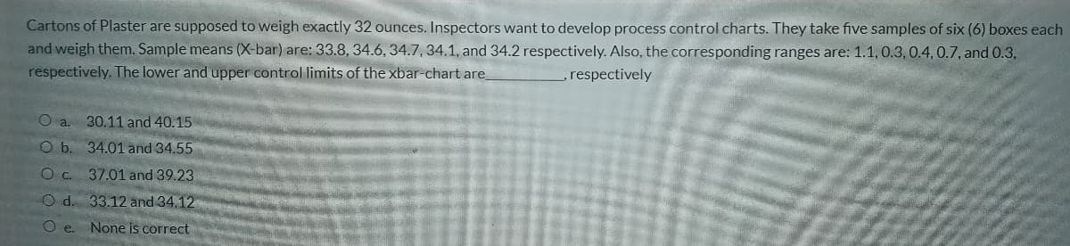 Cartons of Plaster are supposed to weigh exactly 32 ounces. Inspectors want to develop process control charts. They take five samples of six (6) boxes each
and weigh them. Sample means (X-bar) are: 33.8, 34.6, 34.7,34.1, and 34.2 respectively. Also, the corresponding ranges are: 1.1, 0.3, 0.4,0.7, and 0.3,
respectively. The lower and upper control limits of the xbar-chart are
respectively
O a. 30.11 and 40.15
O b. 34.01 and 34.55
Oc. 37.01 and 39.23
O d. 33.12 and 34.12
O e.
None is correct
