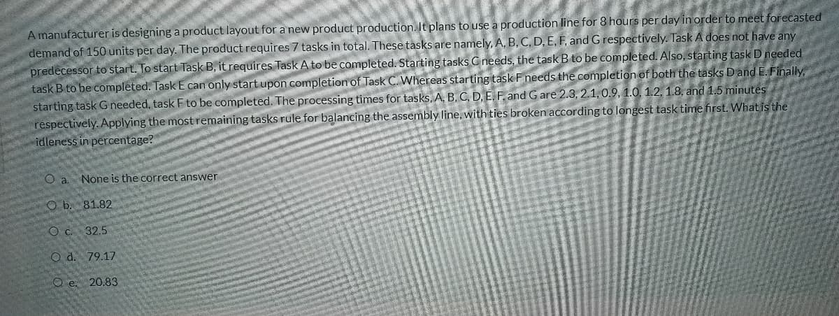 A manufacturer is designing a product layout for a new product production. It plans to use a production line for 8 hours per day in order to meet forecasted
demand of 150 units per day. The product requires 7 tasks in total. These tasks are namely, A, B, C, D, E, F, and G respectively. Task A does not have any
predecessor to start. To start Task B, it requires Task A to be completed. Starting tasks Cneeds, the task B to be completed. Also, starting task D needed
task B to be completed. Task E can only start upon completion of Task C. Whereas starting task Fneeds the completion of both the tasks Dand E. Finally,.
starting task G needed, task F to be completed. The processing times for tasks. A, B. C, D, E, F. and G are 2.3, 2.1,0.9, 1.0, 1.2, 1.8, and 1.5 minutes
respectively. Applying the mostremaining tasks rule for balancing the assembly line, with ties broken according to longest task time first. What is the
idleness in percentage?
a
None is the correct answer
O b. 81.82
O c. 32.5
O d. 79.17
O e. 20.83
