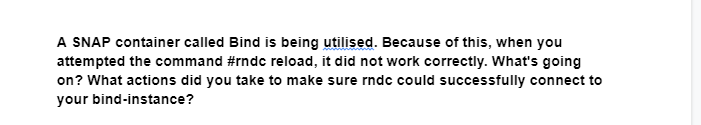 A SNAP container called Bind is being utilised. Because of this, when you
attempted the command #rndc reload, it did not work correctly. What's going
on? What actions did you take to make sure rndc could successfully connect to
your bind-instance?