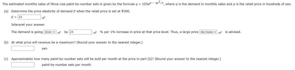 The estimated monthly sales of Mona Lisa paint-by-number sets is given by the formula q = 105eP - 3p/2, where q is the demand in monthly sales and p is the retail price in hundreds of yen.
(a) Determine the price elasticity of demand E when the retail price is set at ¥300.
E = 24
Interpret your answer.
The demand is going down v
by 24
% per 1% increase in price at that price level. Thus, a large price decrease v
is advised.
(b) At what price will revenue be a maximum? (Round your answer to the nearest integer.)
yen
(c) Approximately how many paint-by-number sets willI be sold per month at the price in part (b)? (Round your answer to the nearest integer.)
paint-by-number sets per month
